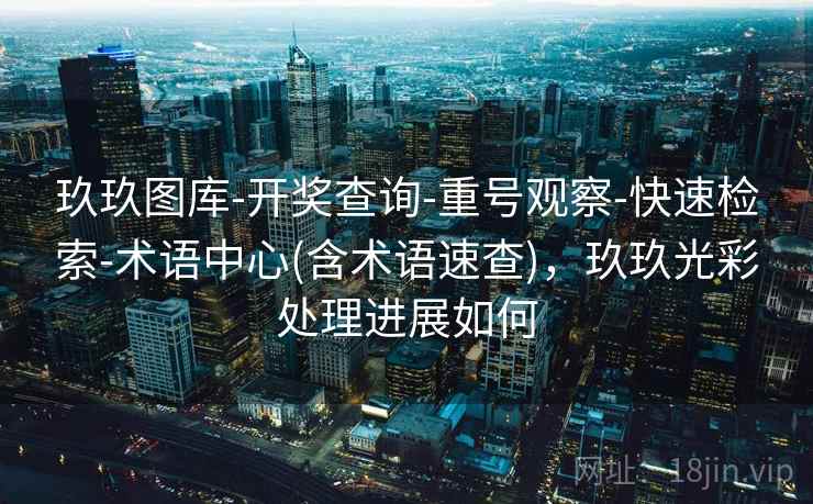 玖玖图库-开奖查询-重号观察-快速检索-术语中心(含术语速查)，玖玖光彩处理进展如何